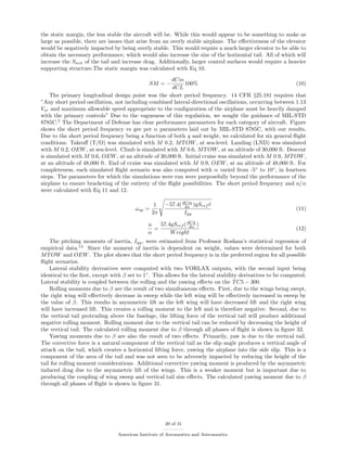 the static margin, the less stable the aircraft will be. While this would appear to be something to make as
large as possible, there are issues that arise from an overly stable airplane. The eﬀectiveness of the elevator
would be negatively impacted by being overly stable. This would require a much larger elevator to be able to
obtain the necessary performance, which would also increase the size of the horizontal tail. All of which will
increase the Swet of the tail and increase drag. Additionally, larger control surfaces would require a heavier
supporting structure.The static margin was calculated with Eq 10.
SM = −
dCm
dCL
100% (10)
The primary longitudinal design point was the short period frequency. 14 CFR §25.181 requires that
”Any short period oscillation, not including combined lateral-directional oscillations, occurring between 1.13
Vsr and maximum allowable speed appropriate to the conﬁguration of the airplane must be heavily damped
with the primary controls” Due to the vagueness of this regulation, we sought the guidance of MIL-STD
8785C.5
The Department of Defense has clear performance parameters for each category of aircraft. Figure
shows the short period frequency vs gee per α parameters laid out by MIL-STD 8785C, with our results.
Due to the short period frequency being a function of both q and weight, we calculated for six general ﬂight
conditions. Takeoﬀ (T/O) was simulated with M 0.2, MTOW, at sea-level. Landing (LND) was simulated
with M 0.2, OEW, at sea-level. Climb is simulated with M 0.6, MTOW, at an altitude of 30,000 ft. Descent
is simulated with M 0.6, OEW, at an altitude of 30,000 ft. Initial cruise was simulated with M 0.9, MTOW,
at an altitude of 48,000 ft. End of cruise was simulated with M 0.9, OEW, at an altitude of 48,000 ft. For
completeness, each simulated ﬂight scenario was also computed with α varied from -5◦
to 10◦
, in fourteen
steps. The parameters for which the simulations were run were purposefully beyond the performance of the
airplane to ensure bracketing of the entirety of the ﬂight possibilities. The short period frequency and n/α
were calculated with Eq 11 and 12.
ωsp =
1
2π
−57.4(dCm
dα )qSref c
Iyy
(11)
n
α
=
57.4qSref (dCL
dα )
Weight
(12)
The pitching moments of inertia, Iyy, were estimated from Professor Roskam’s statistical regression of
empirical data.14
Since the moment of inertia is dependent on weight, values were determined for both
MTOW and OEW. The plot shows that the short period frequency is in the preferred region for all possible
ﬂight scenarios.
Lateral stability derivatives were computed with two VORLAX outputs, with the second input being
identical to the ﬁrst, except with β set to 1◦
. This allows for the lateral stability derivatives to be computed.
Lateral stability is coupled between the rolling and the yawing eﬀects on the TC5 − 300.
Rolling moments due to β are the result of two simultaneous eﬀects. First, due to the wings being swept,
the right wing will eﬀectively decrease in sweep while the left wing will be eﬀectively increased in sweep by
the value of β. This results in asymmetric lift as the left wing will have decreased lift and the right wing
will have increased lift. This creates a rolling moment to the left and is therefore negative. Second, due to
the vertical tail protruding above the fuselage, the lifting force of the vertical tail will produce additional
negative rolling moment. Rolling moment due to the vertical tail can be reduced by decreasing the height of
the vertical tail. The calculated rolling moment due to β through all phases of ﬂight is shown in ﬁgure 32.
Yawing moments due to β are also the result of two eﬀects. Primarily, yaw is due to the vertical tail.
The corrective force is a natural component of the vertical tail as the slip angle produces a vertical angle of
attack on the tail, which creates a horizontal lifting force, yawing the airplane into the side slip. This is a
component of the area of the tail and was not seen to be adversely impacted by reducing the height of the
tail for rolling moment considerations. Additional corrective yawing moment is produced by the asymmetric
induced drag due to the asymmetric lift of the wings. This is a weaker moment but is important due to
producing the coupling of wing sweep and vertical tail size eﬀects. The calculated yawing moment due to β
through all phases of ﬂight is shown in ﬁgure 31.
20 of 31
American Institute of Aeronautics and Astronautics
 