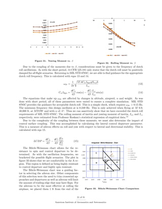 Figure 31. Yawing Moment vs. β
Figure 32. Rolling Moment vs. β
Due to the coupling of the moments due to β, considerations must be given to the frequency of dutch
roll oscillations. As with the short period, 14 CFR §25.181 only states that the dutch roll must be positively
damped for all ﬂight scenarios. Returning to MIL STD 8785C, we are able to ﬁnd guidance for the appropriate
dutch roll frequency. This is calculated with eqns 13 and 14.
ωdr =
1
2π
57.4CnβdynqSref b
Izz
(13)
Cnβdyn =
dCn
dβ
cos(α) −
dCl
dβ
Izz
Ixx
sin(a) (14)
The equations that make up ωdr are aﬀected by changes in altitude, airspeed, α and weight. As was
done with short period, all of these parameters were varied to ensure a complete simulation. MIL STD
8785C provides the guidance for acceptable dutch roll. This is a simple check, which requires ωdr > 0.15 Hz.
The minimum frequency this design oscillates at is 0.249 Hz. This is only achieved when ﬂying at M 0.9,
48,000 ft, at MTOW and with α of -5◦
. Thus we can assertively show that we have exceeded the dutch roll
requirements of MIL STD 8785C. The rolling moment of inertia and yawing moment of inertia, Ixx and Izz
respectively, were estimated from Professor Roskam’s statistical regression of empirical data.14
Due to the complexity of the coupling between these moments, we must also determine the impact of
control surface coupling. This was accomplished by calculating the lateral control departure parameter.
This is a measure of aileron eﬀects on roll and yaw with respect to lateral and directional stability. This is
calculated with eqn 15.
Figure 33. Bihrle-Weissman Chart Comparison
LCDP =
dCn
dβ
−
dCl
dβ
dCn
δAil
dCl
δAil
(15)
The Bihrle-Weissman chart allows for the re-
sistance to spin and control departure to be de-
termined. As with the oscillation frequencies, we
bracketed the possible ﬂight scenarios. The plot in
ﬁgure 33 shows that we are comfortably in the A re-
gion. This region is deﬁned as being highly resistant
to control departure and highly spin resistant.
The Bihrle-Weissman chart was a guiding fac-
tor in selecting the aileron size. Other components
of this selection were the need to trim crosswind ap-
proaches and departures as well as ailerons will limit
the amount of trailing edge that may have ﬂaps. For
the ailerons to be the most eﬀective at rolling the
airplane, we placed them 1 ft from the end of the
21 of 31
American Institute of Aeronautics and Astronautics
 