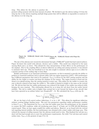 wing. This allows for the aileron to produce the
greatest rolling moment with the least amount of surface. We decided to put the aileron ending 1 ft from the
wing tip due to the aileron requiring multiple hinge points that will be diﬃcult or impossible to construct if
the aileron is at the wing tip.
Figure 34. VORLAX Model with Control
Surfaces
Figure 35. VORLAX Model with Flaps Ex-
tended
The size of the ailerons were iteratively determined through a VORLAX8
model that had control surfaces.
Figure 34 shows this model with ailerons, elevator and a rudder. This model was subjected to the same
varying Mach and α as above. This allowed for clear interpretation of their eﬀects on the performance of
the airplane. Due to the coupling eﬀects of aileron deﬂection on rolling and yawing moments, it was desired
to minimize their size. This was beneﬁcial as it was also sought to minimize aileron span so as to allow for
a greater portion of the trailing edge to have ﬂaps.
Rudder performance is an important performance parameter, as this is essential to provide the ability to
perform in crosswind conditions and to operate safely with one engine inoperative (OEI). OEI performance
has 3 diﬀerent parameters that need to be analyzed. VMCG is driven by the OEI yawing moment and the
ability for the rudder to counter and keep the airplane on the runway. The engine location is ﬁxed and the
thrust is in takeoﬀ setting, thus the yawing moment is worst case. This ability for the rudder to counter the
yaw is directly related to how large the rudder is. The rudder is limited in height to the same as the vertical
tail. We did not ﬁnd that the rudder performance was reduced if the height of the rudder was reduced while
keeping the area constant. This relationship allowed for us to keep the tail short from the earlier lateral
stability. The tail to rudder ratio is higher than normal but is not beyond the limits of any aircraft that
have been operated as an airliner before (see DouglasDC − 9). We calculated the VMCG with eqn 16.
VMCG =
Tyeng
1481Sref b( dCn
δRud
)δRud
660.8 (16)
We set the limit of all control surface deﬂections, δ, to be ± 30◦
. This allows for signiﬁcant deﬂection
without creating linkage binding issues. The next two parameters regarding rudder performance combine
to form V MCA. The limitations for VMCA are that the rudder must have the performance at the airspeed
to counter the OEI condition, while not producing more than 5◦
of bank, per 14 CFR §25.139 Minimum
control speed. Thus, we have again coupled the rudder and aileron. However, as we found with the vertical
tail regarding lateral stability, the best performance was obtained with a short rudder with large area. This
reduced the amount of rolling moment that the ailerons would need to trim. This ﬁnalized the tail size as a
short tail that had enough area to meet the performance requirements. See table 7 for tail sizes and control
surface sizes. VMCA is the greatest of eqns 17 & 18.
22 of 31
American Institute of Aeronautics and Astronautics
 