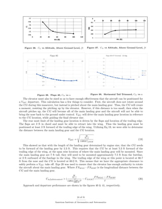 Figure 36. CL vs Altitude, Above Ground Level, ft Figure 37. Cm vs Altitude, Above Ground Level, ft
Figure 38. Flaps 40, Cm vs α Figure 39. Horizontal Tail Trimmed, Cm vs α
The elevator must also be sized so as to have enough eﬀectiveness that the aircraft can be positioned for
a VMU departure. This calculation has a few things to consider. First, the aircraft does not rotate around
the CG during this maneuver, but instead is pitched about the main landing gear. Thus, the CG will create
a moment, resisting the pitching up by the elevator. However, if this distance is too small, then when the
aircraft pitches up, the CG will become aft of the main landing gear and the aircraft will not be able to
bring the nose back to the ground under control. VMU will drive the main landing gear location in reference
to the CG location, while guiding the ﬁnal elevator size.
The rear most limit of the landing gear location is driven by the ﬂaps and location of the trailing edge.
The ﬂaps are 3 ft in chord and must be able to retract into the wing. Thus the landing gear must be
positioned at least 3 ft forward of the trailing edge of the wing. Utilizing Eq 19, we were able to determine
the distance between the main landing gear and the CG location.
VMU =
W
Sref
1481CLIGE
(19)
This showed us that with the length of the landing gear determined by engine size, that the CG needs
to be forward of the landing gear by 2.3 ft. This requires that the CG be at least 5.3 ft forward of the
trailing edge of the wing, at the span wise location of where the main landing gear will be mounted. Since
the main landing gear are 7 ft tall, they will need to be mounted approximately 7.5 ft from the buttline,
or 3 ft outboard of the fuselage in the wing. The trailing edge of the wing at this point is located at 66.7
ft from the nose and the CG is located at 60.2 ft. This means that we have the appropriate clearance to
safely perform a VMU take oﬀ. Eqn 20 was used to ensure that the elevator has enough authority to rotate
the aircraft about the main landing gear. Where FSMLG - FSMRP is the longitudinal distance between the
CG and the main landing gear.
Cmfullelevatorδ > (
W
Sref
1481( VMU
660.8 )2
− CLIGE)
FSMLG − FSMRP
¯c
(20)
Approach and departure performance are shown in the ﬁgures 40 & 41, respectively.
24 of 31
American Institute of Aeronautics and Astronautics
 
