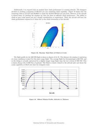 Additionally, it is required that an airplane have climb performance at cruising altitude. The designers
decided on needing a minimum of 500 feet per min remaining climb capability. Figure 43 shows that the
remaining climb at M 0.87 and 39,000 ft is under the decided 500 feet per min limit. However, if the aircraft
is slowed down, by pitching the airplane up, then the there is suﬃcient climb performance. The ability to
climb at max cruise speed was not a design consideration or requirement. Thus, the aircraft will have the
climb performance required as it slows due to the climb orientation of the aircraft.
Figure 43. Skymap: Mach Rate of Climb at Cruise
The ﬂight proﬁle for the 500 NM ﬂight is shown in ﬁgures 44 & 45. The distance the airplane is operating
at cruise conditions is short for this short range ﬂight. The average ﬂight for Germanwings is 630 NM, and
so the design is actually optimized for a slightly longer range ﬂight than the test criteria of 500 NM. This
is shown ﬂying with 15,000 lbm of payload. The Mach is closely related to the altitude plot and shows the
cruise capability at Mach less than the designed cruise.
Figure 44. 500nmi Mission Proﬁle, Altitude vs. Distance
27 of 31
American Institute of Aeronautics and Astronautics
 