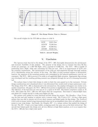 Figure 47. Max Range Mission, Time vs. Distance
The aircaft weights for the TC5-300 are shown in table 9.
OEW 53,811 lbm
MZFW 75,246 lbm
MLW 85,000 lbm
MTOW 89,830 lbm
Table 9. Aircraft Weights
V. Conclusion
The rigorous study that led to the design of the TC5 − 300, thoroughly demonstrates the aerodynamic
and economic feasibility of this airplane. The purpose of the design was to consume less than 36 lbm
of fuel per passenger, on a 500 NM ﬂight, with a payload of 15,000 lbm. The TC5 − 300 is capable of
performing such a ﬂight, while only consuming 31.4 lbm per seat. This is an improvement of 12.8% over
the economic requirements. The aerodynamics of the wing are well supported through thorough analysis
of CP distributions across the entirety of the wing. The eﬀect of wing mounted engines is documented,
however, the negatives of the mounting position were outweighed by the reduced maintenance costs for our
customers. The TC5 − 300 is proven to be stable in all applicable ﬂight scenarios. Appropriate ﬂap settings
were developed and the resulting pitching moment was mitigated through the use of a trimming horizontal
tail.
The authors chose to limit their design in order to limit the costs passed on to the customers. Certain
design considerations were abandoned when it was determined they would result in large maintenance costs.
The design of the TC5−300, is classical and to the untrained eye, this airplane will appear very similar to its
market competitors. On paper, the TC5−300 has been proven to signiﬁcantly out perform the competition.
The eﬃciency of the fuel burn per seat was set at a speed of M 0.87. The fastest competitor cruises at M
0.78. This makes the TC5 − 300 over 10% faster than the competition. This leads to reduced ﬂight times
and allows for a single aircraft to make more ﬂights per day.
The authors were guided by many historical aircraft during the project. The Handley − Page V ictor
was the ﬁrst and only airplane to operate with a crescent wing. The V ickers V C − 10 was a high speed
airliner that was able to operate out of very short runways and helped guide the ﬂap design. The Lockheed
L1011 with its lumpy twisted wings demonstrated what can be accomplished when there are suﬃcient control
points in your wing design. And ﬁnally, the Douglas DC − 8, a unique airliner that guided the design of
the tail. The DC − 8 had a very large rudder, occupying nearly the same area as the ﬁxed vertical tail. The
aircraft that helped guide this design were all very eﬃcient at high Mach numbers, so it is no surprise that
the TC5 − 300 also has a high cruise speed.
29 of 31
American Institute of Aeronautics and Astronautics
 