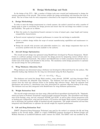 II. Design Methodology and Tools
In the design of the TC5 − 300, a number of design tools were created and implemented to design the
various components of the aircraft. This section outlines the design methodology and describes the tools in
detail. The use of these tools for each component is described in the respective component design sections.
A. Design Methodology
In order to meet the design requirements in a timely manner, the author’s started out with a number of
design goals in order to streamline the design process and ensure that the end design was realistic in scope
and feasibility. The goals are as follows:
• Meet the needs of a hypothetical launch customer in terms of airport gate, stage length and runway
compatibility characteristics
• Exceed current regional jet transport performance to ensure the end design is marketable
• Create a realistic design within the scope of current manufacturing capabilities and maintenance re-
quirements
• Design the aircraft with accurate and achievable numbers (i.e. only design components that can be
accurately modeled with the tools available to the authors)
B. Aircraft Design Optimization
The overall aircraft design was optimized using ModelCenter developed by Phoenix Integration. Model-
Center is a software package created to automate the design process by integrating various software into a
model based simulation framework. The authors used ModelCenter to build a simulation framework that in-
cluded each of the design tools detailed in this section. The simulation varied design parameters to optimize
the aircraft design for best performance.
C. Wing Thickness Allocation Tool
Wing thickness was determined using a thickness tool developed in Microsoft Excel by the authors. The
allowable leading edge thickness for the wing was determined using the Korn Equation:
TC = k − 0.1 ∗ CLle − Mnorm (1)
The thickness tool varied the design Mach number, cruise altitude, MTOW, and drag divergent Mach
number to determine the allowable wing thickness. The thickness tool then used basic sweep theory to
convert from the wind axis reference frame to the leading edge reference frame. Both the spanwise load
distribution and section CL distribution were then determined for optimum elliptical loading of the wing.
The thickness tool was then integrated with ModelCenter for wing thickness optimization.
D. Weight Estimation Tool
The aircraft weight estimation was done using a Microsoft Excel spreadsheet developed by Dr. Takahashi,
which was based on Professor Torenbeek’s emprical weight estimation formulas. The spreadsheet used design
sizes of the fuselage, wing, and tail, estimated MTOW and MLW, as well as other various parameters such
as landing gear conﬁguration, wing and tail location, CG location and design Mach number, and powerplant
size to determine the resultant weight of standard aircraft components. The weight estimation tool was then
integrated with ModelCenter to optimize the aircraft weight for required performance.
E. Lift and Drag Estimation Tool
EDET6
(Empirical Drag Estimation Technique) was used by the author’s to estimate the lift and drag
buildup of the aircraft design. EDET is a legacy FORTRAN program developed by Richard Feagin and
William Morrison at Lockheed-California under contract for NASA. The EDET code was modiﬁed by Dr.
6 of 31
American Institute of Aeronautics and Astronautics
 