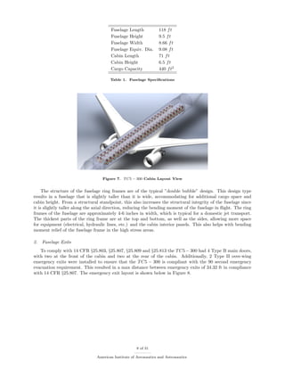 Fuselage Length 118 ft
Fuselage Height 9.5 ft
Fuselage Width 8.66 ft
Fuselage Equiv. Dia. 9.08 ft
Cabin Length 71 ft
Cabin Height 6.5 ft
Cargo Capacity 440 ft2
Table 1. Fuselage Speciﬁcations
Figure 7. TC5 − 300 Cabin Layout View
The structure of the fuselage ring frames are of the typical ”double bubble” design. This design type
results in a fuselage that is slightly taller than it is wide, accommodating for additional cargo space and
cabin height. From a structural standpoint, this also increases the structural integrity of the fuselage since
it is slightly taller along the axial direction, reducing the bending moment of the fuselage in ﬂight. The ring
frames of the fuselage are approximately 4-6 inches in width, which is typical for a domestic jet transport.
The thickest parts of the ring frame are at the top and bottom, as well as the sides, allowing more space
for equipment (electrical, hydraulic lines, etc.) and the cabin interior panels. This also helps with bending
moment relief of the fuselage frame in the high stress areas.
2. Fuselage Exits
To comply with 14 CFR §25.803, §25.807, §25.809 and §25.813 the TC5 − 300 had 4 Type B main doors,
with two at the front of the cabin and two at the rear of the cabin. Additionally, 2 Type II over-wing
emergency exits were installed to ensure that the TC5 − 300 is compliant with the 90 second emergency
evacuation requirement. This resulted in a max distance between emergency exits of 34.32 ft in compliance
with 14 CFR §25.807. The emergency exit layout is shown below in Figure 8.
8 of 31
American Institute of Aeronautics and Astronautics
 