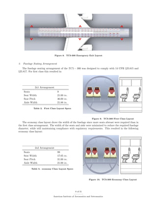 Figure 8. TC5-300 Emergency Exit Layout
3. Fuselage Seating Arrangement
The fuselage seating arrangement of the TC5 − 300 was designed to comply with 14 CFR §25.815 and
§25.817. For ﬁrst class this resulted in:
2x1 Arrangement
Seats 9
Seat Width 21.00 in.
Seat Pitch 36.00 in.
Aisle Width 21.88 in.
Table 2. First Class Layout Specs
Figure 9. TC5-300 First Class Layout
The economy class layout drove the width of the fuselage since more seats abreast were required than in
the ﬁrst class arrangement. The width of the seats and aisle were minimized to reduce the required fuselage
diameter, while still maintaining compliance with regulatory requirements. This resulted in the following
economy class layout:
2x2 Arrangement
Seats 99
Seat Width 17.05 in.
Seat Pitch 31.00 in.
Aisle Width 21.00 in.
Table 3. economy Class Layout Specs
Figure 10. TC5-300 Economy Class Layout
9 of 31
American Institute of Aeronautics and Astronautics
 