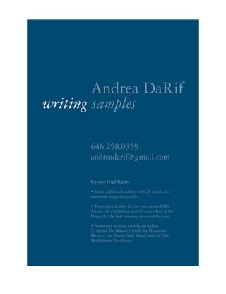 646.258.0359
andreadarif@gmail.com
writing samples
Andrea DaRif
Career Highlights
• Multi-published author, with 21 novels and
numerous magazine articles.
• Three-time finalist for the prestigious RITA
Award, the publishing world's equivalent of the
Oscars for the best romance novels of the year.
• Numerous writing awards, including
2 Daphne Du Mauier Awards for Historical
Mystery, the Golden Leaf Award and the Holt
Medallion of Excellence.
 