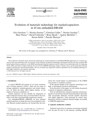 Evolution of materials technology for stacked-capacitors
in 65 nm embedded-DRAM
Eric Gerritsen a,*, Nicolas Emonet b
, Christian Caillat b
, Nicolas Jourdan b
,
Marc Piazza b
, David Fraboulet d
, Bruce Boeck c
, Audrey Berthelot a
,
Steven Smith a
, Pascale Mazoyer b
a
Philips Semiconductors, 860 rue Jean Monnet, 38926 Crolles, France
b
STMicroelectronics, 850 rue Jean Monnet, 38926 Crolles, France
c
Freescale Semiconductor, 870 rue Jean Monnet, 38926 Crolles, France
d
CEA-LETI, 17 rue des Martyrs, 38054 Grenoble, France
Available online 18 November 2005
The review of this paper was arranged by E. Gerritsen, P. Masson and P. Mazoyer
Abstract
The architecture, materials choice and process technology for stacked-capacitors in embedded-DRAM applications are a crucial con-
cern for each new technology node. An overview of the evolution of capacitor technology is presented from the early days of planar PIS
(poly/insulator/silicon) capacitors to the MIM (metal/insulator/metal) capacitors used for todays 65 nm technology node. In comparing
Ta2O5, HfO2 and Al2O3 as high-k dielectric for use in 65 nm eDRAM technology, Al2O3 is found to give a good compromise between
capacitor performance and manufacturability. The use of atomic layer deposition (ALD) is identiﬁed to be an enabling technology for
both high-k dielectrics and capacitor electrodes.
Ó 2005 Elsevier Ltd. All rights reserved.
Keywords: DRAM; Capacitor; MIM; High-k; Dielectric; Electrode; Atomic layer deposition, ALD
1. Introduction
A typical DRAM cell consists of an access transistor
and a storage capacitor (1T/1C). There are two types of
storage capacitors, stacked-capacitors and trench capaci-
tors, of which the latter oﬀers highest density, at the
expense of process complexity [1].
Trench capacitors are less suitable for integration of
high-k dielectrics because they are formed before the tran-
sistors with their associated high temperature anneals.
For embedded-DRAM (eDRAM) we have adopted
stacked capacitors as being the most cost-competitive solu-
tion. Because stacked capacitors are formed after the tran-
sistors the overall impact on performance of the CMOS
core process is of primary concern.
If the thermal budget of the capacitor processing is too
high, it will degrade transistor performance.
In the ﬁrst part of this paper, we will outline the general
evolution of capacitor architectures.
Next we will detail how capacitor materials and process-
ing have evolved from furnace-based polysilicon electrodes
with (oxy)nitride dielectrics towards metallic electrodes
with high-k dielectrics, both processed by atomic layer
deposition (ALD) at moderate thermal budget, favourable
to eDRAM applications.
2. Capacitor architecture evolution
Technical innovation in capacitor processing continued
over the past 20 years in the industry, enabling DRAM
0038-1101/$ - see front matter Ó 2005 Elsevier Ltd. All rights reserved.
doi:10.1016/j.sse.2005.10.024
*
Corresponding author. Tel.: +33 43892 2049; fax: +33 43892 2122.
E-mail address: eric.gerritsen@philips.com (E. Gerritsen).
www.elsevier.com/locate/sse
Solid-State Electronics 49 (2005) 1767–1775
 