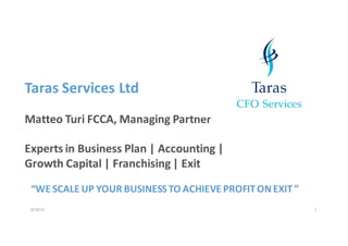 8/18/16 1
Taras Services	Ltd
Matteo	Turi FCCA,	Managing	Partner
Experts	in	Business	Plan	|	Accounting	|	
Growth	Capital	|	Franchising	|	Exit
“WE	SCALE UP	YOUR	BUSINESS	TO	ACHIEVE	PROFIT	ON	EXIT	”
 