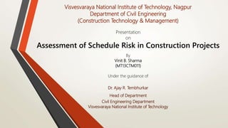 Presentation
on
Assessment of Schedule Risk in Construction Projects
Visvesvaraya National Institute of Technology, Nagpur
Department of Civil Engineering
(Construction Technology & Management)
By
Vinit B. Sharma
(MT13CTM011)
Under the guidance of
Dr. Ajay R. Tembhurkar
Head of Department
Civil Engineering Department
Visvesvaraya National Institute of Technology
 