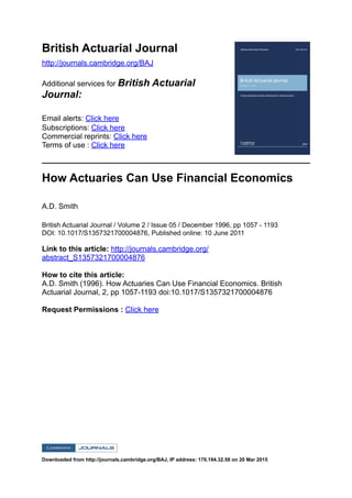 British Actuarial Journal
http://journals.cambridge.org/BAJ
Additional services for British Actuarial
Journal:
Email alerts: Click here
Subscriptions: Click here
Commercial reprints: Click here
Terms of use : Click here
How Actuaries Can Use Financial Economics
A.D. Smith
British Actuarial Journal / Volume 2 / Issue 05 / December 1996, pp 1057 - 1193
DOI: 10.1017/S1357321700004876, Published online: 10 June 2011
Link to this article: http://journals.cambridge.org/
abstract_S1357321700004876
How to cite this article:
A.D. Smith (1996). How Actuaries Can Use Financial Economics. British
Actuarial Journal, 2, pp 1057-1193 doi:10.1017/S1357321700004876
Request Permissions : Click here
Downloaded from http://journals.cambridge.org/BAJ, IP address: 170.194.32.58 on 20 Mar 2015
 