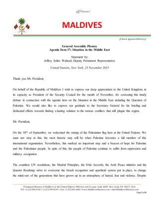 MALDIVES
Permanent Mission of Maldives to the United Nations |800 Second Avenue, Suite 400E, New York, NY 10017, USA
Tel: +1-212-599-6194 / +1-212-599-6195 | Fax: +1-212-661-6405 |www.MaldivesMission.com | info@MaldivesMission.com
Page 1 of 4
[Check Against Delivery]
General Assembly Plenary
Agenda Item 37: Situation in the Middle East
Statement by:
Jeffrey Salim Waheed, Deputy Permanent Representative
United Nations, New York, 23 November 2015
Thank you Mr. President,
On behalf of the Republic of Maldives I wish to express our deep appreciation to the United Kingdom, in
its capacity as President of the Security Council for the month of November, for convening this timely
debate in connection with the agenda item on the Situation in the Middle East including the Question of
Palestine. We would also like to express our gratitude to the Secretary General for his briefing and
dedicated efforts towards finding a lasting solution to the various conflicts that still plague this region.
Mr. President,
On the 30th of September, we welcomed the raising of the Palestinian flag here at the United Nations. We
must not stop at this; the most historic step will be when Palestine becomes a full member of this
international organization. Nevertheless, this marked an important step and a beacon of hope for Palestine
and the Palestinian people. In spite of this, the people of Palestine continue to suffer from oppression and
military occupation.
The countless UN resolutions, the Madrid Principles, the Oslo Accords, the Arab Peace initiative and the
Quartet Roadmap strive to overcome the Israeli occupation and apartheid system put in place, to change
the mind-sets of the generations that have grown up in an atmosphere of hatred, fear and violence. Despite
 