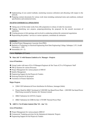  Implementing of cost control methods, monitoring resources utilization and allocating with respect to the
network.
 Preparing contract documents for various work items including contractual terms and conditions, technical
specifications and commercial terms.
TECHNO COMMERCIAL OPERATIONS
 Taking care of all the tender works from offer preparation to release of order for executions
 Tapping /identifying new projects, preparing/submitting the proposals for the smooth movement of
operations.
 Creating presence in bid openings and involved in conducting technical & commercial negotiations
 Representing the product / services to various operators, consultants & contractors
Academics
 Certified Project Management Associate from IPMA
 Bachelor of Technology in Electrical Engineering from State Engineering College, Sultanpur, U.P ( Avadh
University.) - 1995
 Intemediate (10 + 2)
Carrer Highlights (19 Years)
 Since Jul’ 11 with Siemens Limited as Sr. Manager - Projects
Area of Functions -
 Group Leader with team of 8 to 10 Managers/Engineers & Site Team of 25 to 30 Engineers/ Staff
 PM @ Siemens for various Processes
 Project Management for various projects of 400 kV
 Quality Management
 Engineering Support for the Projects & Tenders
 Sourcing Function for the project
 Assistance in Finance Operations
Major Projects
 220kV GIS Substation & Power distribution for Reliance, Jamnagar (India)
 Project Head for 400kV Swichyard of 1200 MW Gas Based Power Plant – 1200 MW Gas based Power
Plant being executed by Siemens AG/ Siemens Limited.
 400kV Substation for GETCO, Gujarat
 400kV Substation for GMR for their 1370 MW Thermal Power Plant
 AREVA T & D India Limited (Mar’ 02 – Jun’ 11)
Area of Functions -
 Project Management for various projects 4000 kV
 Commercial/ Tendering activities for the Substation & Industrial Projects
 Engineering Support for the Projects & Tenders
 
