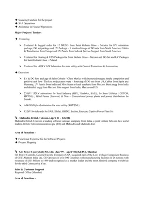  Sourcing Function for the project
 SAP Operations
 Assistance in Finance Operations
Major Projects/ Tenders
 Tendering
 Tendered & bagged order for 12 MUSD from Saint Gobain Glass – Mexico for HV substation
package, DG set package and LV Package – It involved tieups of DG sets from North America, Cables
& Transformer from Europe and LV Panels from India & Service Support from South America.
 Tendered for Heating & UPS Packages for Saint Gobain Glass – Mexico and DG Set and LV Packages
for Saint Gobain Glass – Poland.
 Tendered for 400kV AIS Substation for state utility with Control Protections & Automation
 Execution
 LV & DG Sets package of Saint Gobain – Glass Mexico with increased margin, timely completion and
positive cash flow. The key project areas were – Sourcing of DG sets from US, Cables from Spain and
Germany, LV Panels from India and Misc items as local purchase from Mexico. Basic engg from India
and detailed engg from Mexico. Site support from India, Mexico and US
 220kV/ 132kV substations for Steel Industry (JSPL, Hindalco, SAIL), for State Utilities ( GETCO,
HVPNL) , Wind Farms (Enercon) & Non – Conventional power plants and power distribution for
Suzuki.
 AIS/GIS/Hybrid substation for state utility (RRVPNL).
 132kV Switchyards for SAIL Bhilai, HSIDC, Suzlon, Enercon, Captive Power Plant S/s
 Mahindra British Telecom. (April 01 – Feb 02)
Mahindra British Telecom a leading software services company from India, a joint venture between two world
leaders-British Telecommunications plc (BT) and Mahindra and Mahindra Ltd.
Area of Functions -
 Functional Expertise for the Software Projects
 Process Mapping
 GE Power Controls (I) Pvt. Ltd. (Jun ‘99 – April’ 01) [GEPC], Mumbai
GE Power Controls, General Electric Company (USA) acquired part of the Low Voltage Component business
of GEC Alsthom India Ltd. GE Operates in over 100 Countries with manufacturing facilities in 26 nations with
revenues of $111 billion in 1999 and recognized as a market leader and the most admired company worldwide
for the third Consecutive Year.
Sales & Customer Support
Regional Office (Mumbai)
Area of Functions -
 