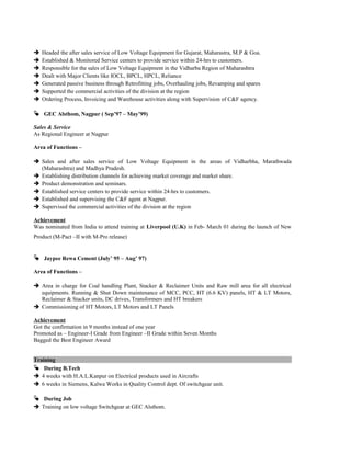  Headed the after sales service of Low Voltage Equipment for Gujarat, Maharastra, M.P & Goa.
 Established & Monitored Service centers to provide service within 24-hrs to customers.
 Responsible for the sales of Low Voltage Equipment in the Vidharba Region of Maharashtra
 Dealt with Major Clients like IOCL, BPCL, HPCL, Reliance
 Generated passive business through Retrofitting jobs, Overhauling jobs, Revamping and spares
 Supported the commercial activities of the division at the region
 Ordering Process, Invoicing and Warehouse activities along with Supervision of C&F agency.
 GEC Alsthom, Nagpur ( Sep’97 – May’99)
Sales & Service
As Regional Engineer at Nagpur
Area of Functions –
 Sales and after sales service of Low Voltage Equipment in the areas of Vidharbha, Marathwada
(Maharashtra) and Madhya Pradesh.
 Establishing distribution channels for achieving market coverage and market share.
 Product demonstration and seminars.
 Established service centers to provide service within 24-hrs to customers.
 Established and supervising the C&F agent at Nagpur.
 Supervised the commercial activities of the division at the region
Achievement
Was nominated from India to attend training at Liverpool (U.K) in Feb- March 01 during the launch of New
Product (M-Pact –II with M-Pro release)
 Jaypee Rewa Cement (July’ 95 – Aug’ 97)
Area of Functions –
 Area in charge for Coal handling Plant, Stacker & Reclaimer Units and Raw mill area for all electrical
equipments. Running & Shut Down maintenance of MCC, PCC, HT (6.6 KV) panels, HT & LT Motors,
Reclaimer & Stacker units, DC drives, Transformers and HT breakers
 Commissioning of HT Motors, LT Motors and LT Panels
Achievement
Got the confirmation in 9 months instead of one year
Promoted as – Engineer-I Grade from Engineer –II Grade within Seven Months
Bagged the Best Engineer Award
Training
 During B.Tech
 4 weeks with H.A.L.Kanpur on Electrical products used in Aircrafts
 6 weeks in Siemens, Kalwa Works in Quality Control dept. Of switchgear unit.
 During Job
 Training on low voltage Switchgear at GEC Alsthom.
 