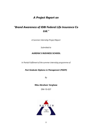 0
A Project Report on
“Brand Awareness of IDBI Federal Life Insurance Co
Ltd.”
A Summer Internship Project Report
Submitted to
AURORA’S BUSINESS SCHOOL
In Partial Fulfilment of the summer internship programme of
Post Graduate Diploma in Management (PGDM)
By
Ribu Abraham Varghese
DM-10-037
 