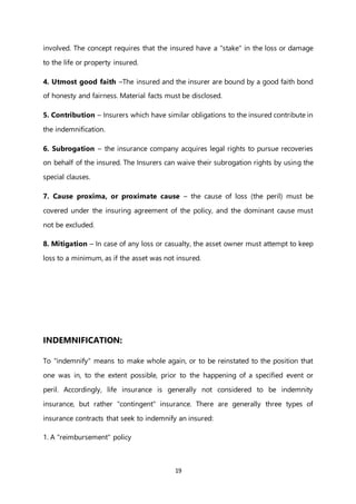 19
involved. The concept requires that the insured have a "stake" in the loss or damage
to the life or property insured.
4. Utmost good faith –The insured and the insurer are bound by a good faith bond
of honesty and fairness. Material facts must be disclosed.
5. Contribution – Insurers which have similar obligations to the insured contribute in
the indemnification.
6. Subrogation – the insurance company acquires legal rights to pursue recoveries
on behalf of the insured. The Insurers can waive their subrogation rights by using the
special clauses.
7. Cause proxima, or proximate cause – the cause of loss (the peril) must be
covered under the insuring agreement of the policy, and the dominant cause must
not be excluded.
8. Mitigation – In case of any loss or casualty, the asset owner must attempt to keep
loss to a minimum, as if the asset was not insured.
INDEMNIFICATION:
To "indemnify" means to make whole again, or to be reinstated to the position that
one was in, to the extent possible, prior to the happening of a specified event or
peril. Accordingly, life insurance is generally not considered to be indemnity
insurance, but rather "contingent" insurance. There are generally three types of
insurance contracts that seek to indemnify an insured:
1. A "reimbursement" policy
 