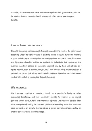 24
countries, all citizens receive some health coverage from their governments, paid for
by taxation. In most countries, health insurance is often part of an employer's
benefits.
Income Protection Insurance:
Disability insurance policies provide financial support in the event of the policyholder
becoming unable to work because of disabling illness or injury. It provides monthly
support to help pay such obligations as mortgage loans and credit cards. Short-term
and long-term disability policies are available to individuals, but considering the
expense, long-term policies are generally obtained only by those with at least six-
figure incomes, such as doctors, lawyers, etc. Short-term disability insurance covers a
person for a period typically up to six months, paying a stipend each month to cover
medical bills and other necessities. Casualty Insurance
Life Insurance:
Life insurance provides a monetary benefit to a decedent's family or other
designated beneficiary, and may specifically provide for income to an insured
person's family, burial, funeral and other final expenses. Life insurance policies often
allow the option of having the proceeds paid to the beneficiary either in a lump sum
cash payment or an annuity. In most states, a person cannot purchase a policy on
another person without their knowledge.
 