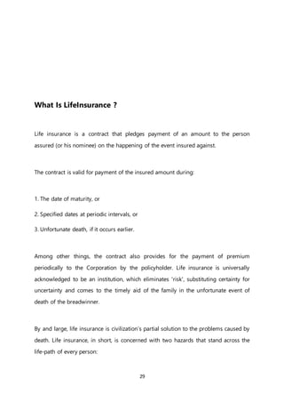 29
What Is LifeInsurance ?
Life insurance is a contract that pledges payment of an amount to the person
assured (or his nominee) on the happening of the event insured against.
The contract is valid for payment of the insured amount during:
1. The date of maturity, or
2. Specified dates at periodic intervals, or
3. Unfortunate death, if it occurs earlier.
Among other things, the contract also provides for the payment of premium
periodically to the Corporation by the policyholder. Life insurance is universally
acknowledged to be an institution, which eliminates 'risk', substituting certainty for
uncertainty and comes to the timely aid of the family in the unfortunate event of
death of the breadwinner.
By and large, life insurance is civilization’s partial solution to the problems caused by
death. Life insurance, in short, is concerned with two hazards that stand across the
life-path of every person:
 