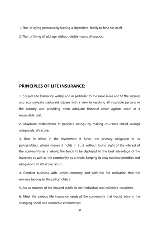 30
1. That of dying prematurely leaving a dependent family to fend for itself.
2. That of living till old age without visible means of support.
PRINCIPLES OF LIFE INSURANCE:
1. Spread Life Insurance widely and in particular to the rural areas and to the socially
and economically backward classes with a view to reaching all insurable persons in
the country and providing them adequate financial cover against death at a
reasonable cost.
2. Maximize mobilization of people's savings by making insurance-linked savings
adequately attractive.
3. Bear in mind, in the investment of funds, the primary obligation to its
policyholders, whose money it holds in trust, without losing sight of the interest of
the community as a whole; the funds to be deployed to the best advantage of the
investors as well as the community as a whole, keeping in view national priorities and
obligations of attractive return.
4. Conduct business with utmost economy and with the full realization that the
moneys belong to the policyholders.
5. Act as trustees of the insured public in their individual and collective capacities.
6. Meet the various life insurance needs of the community that would arise in the
changing social and economic environment.
 