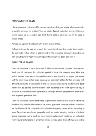 35
ENDOWMENT PLAN:
An endowment policy is a life insurance contract designed to pay a lump sum after
a specific term (on its 'maturity') or on death. Typical maturities are ten, fifteen or
twenty years up to a certain age limit. Some policies also pay out in the case of
critical illness.
Policies are typically traditional with-profits or unit-linked.
Endowments can be cashed in early (or surrendered) and the holder then receives
the surrender value which is determined by the insurance company depending on
how long the policy has been running and how much has been paid into it
PURE TERM PLANS:
Term life insurance or term assurance is life insurance which provides coverage at a
fixed rate of payments for a limited period of time, the relevant term. After that
period expires, coverage at the previous rate of premiums is no longer guaranteed
and the client must either forgo coverage or potentially obtain further coverage with
different payments or conditions. If the life insured dies during the term, the death
benefit will be paid to the beneficiary. Term insurance is the least expensive way to
purchase a substantial death benefit on a coverage amount per premium dollar basis
over a specific period of time.
Term life insurance can be contrasted to permanent life insurance such as whole life,
universal life, and variable universal life, which guarantee coverage at fixed premiums
for the lifetime of the covered individual unless the policy owner allows the policy to
lapse. Term insurance is not generally used for estate planning needs or charitable
giving strategies but is used for pure income replacement needs for an individual.
Term insurance functions in a manner similar to most other types of insurance in that
 