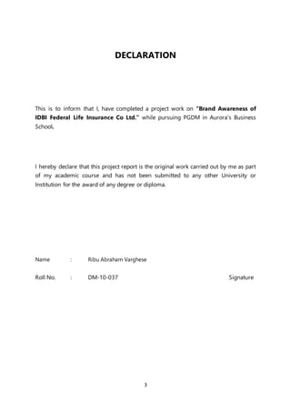 3
DECLARATION
This is to inform that I, have completed a project work on “Brand Awareness of
IDBI Federal Life Insurance Co Ltd.” while pursuing PGDM in Aurora’s Business
School.
I hereby declare that this project report is the original work carried out by me as part
of my academic course and has not been submitted to any other University or
Institution for the award of any degree or diploma.
Name : Ribu Abraham Varghese
Roll No. : DM-10-037 Signature
 