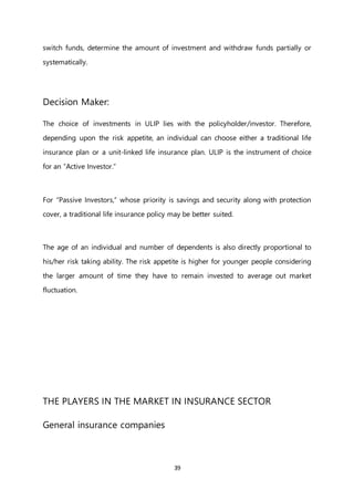 39
switch funds, determine the amount of investment and withdraw funds partially or
systematically.
Decision Maker:
The choice of investments in ULIP lies with the policyholder/investor. Therefore,
depending upon the risk appetite, an individual can choose either a traditional life
insurance plan or a unit-linked life insurance plan. ULIP is the instrument of choice
for an “Active Investor.”
For “Passive Investors,” whose priority is savings and security along with protection
cover, a traditional life insurance policy may be better suited.
The age of an individual and number of dependents is also directly proportional to
his/her risk taking ability. The risk appetite is higher for younger people considering
the larger amount of time they have to remain invested to average out market
fluctuation.
THE PLAYERS IN THE MARKET IN INSURANCE SECTOR
General insurance companies
 