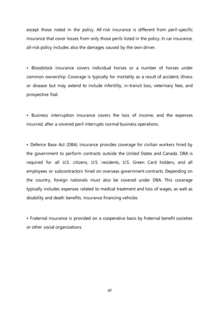 47
except those noted in the policy. All-risk insurance is different from peril-specific
insurance that cover losses from only those perils listed in the policy. In car insurance,
all-risk policy includes also the damages caused by the own driver.
• Bloodstock insurance covers individual horses or a number of horses under
common ownership. Coverage is typically for mortality as a result of accident, illness
or disease but may extend to include infertility, in-transit loss, veterinary fees, and
prospective foal.
• Business interruption insurance covers the loss of income, and the expenses
incurred, after a covered peril interrupts normal business operations.
• Defence Base Act (DBA) insurance provides coverage for civilian workers hired by
the government to perform contracts outside the United States and Canada. DBA is
required for all U.S. citizens, U.S. residents, U.S. Green Card holders, and all
employees or subcontractors hired on overseas government contracts. Depending on
the country, foreign nationals must also be covered under DBA. This coverage
typically includes expenses related to medical treatment and loss of wages, as well as
disability and death benefits. Insurance financing vehicles
• Fraternal insurance is provided on a cooperative basis by fraternal benefit societies
or other social organizations.
 
