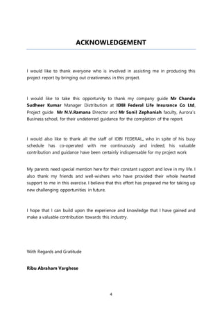 4
ACKNOWLEDGEMENT
I would like to thank everyone who is involved in assisting me in producing this
project report by bringing out creativeness in this project.
I would like to take this opportunity to thank my company guide Mr Chandu
Sudheer Kumar Manager Distribution at IDBI Federal Life Insurance Co Ltd,
Project guide Mr N.V.Ramana Director and Mr Sunil Zephaniah faculty, Aurora’s
Business school, for their undeterred guidance for the completion of the report.
I would also like to thank all the staff of IDBI FEDERAL, who in spite of his busy
schedule has co-operated with me continuously and indeed, his valuable
contribution and guidance have been certainly indispensable for my project work
My parents need special mention here for their constant support and love in my life. I
also thank my friends and well-wishers who have provided their whole hearted
support to me in this exercise. I believe that this effort has prepared me for taking up
new challenging opportunities in future.
I hope that I can build upon the experience and knowledge that I have gained and
make a valuable contribution towards this industry.
With Regards and Gratitude
Ribu Abraham Varghese
 