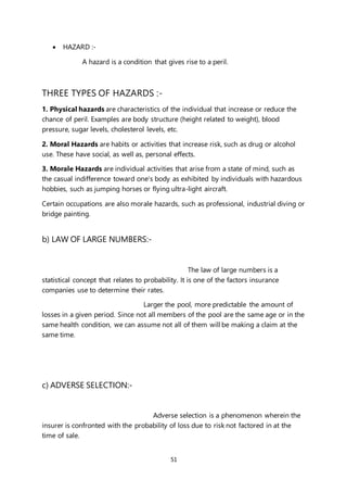 51
 HAZARD :-
A hazard is a condition that gives rise to a peril.
THREE TYPES OF HAZARDS :-
1. Physical hazards are characteristics of the individual that increase or reduce the
chance of peril. Examples are body structure (height related to weight), blood
pressure, sugar levels, cholesterol levels, etc.
2. Moral Hazards are habits or activities that increase risk, such as drug or alcohol
use. These have social, as well as, personal effects.
3. Morale Hazards are individual activities that arise from a state of mind, such as
the casual indifference toward one's body as exhibited by individuals with hazardous
hobbies, such as jumping horses or flying ultra-light aircraft.
Certain occupations are also morale hazards, such as professional, industrial diving or
bridge painting.
b) LAW OF LARGE NUMBERS:-
The law of large numbers is a
statistical concept that relates to probability. It is one of the factors insurance
companies use to determine their rates.
Larger the pool, more predictable the amount of
losses in a given period. Since not all members of the pool are the same age or in the
same health condition, we can assume not all of them will be making a claim at the
same time.
c) ADVERSE SELECTION:-
Adverse selection is a phenomenon wherein the
insurer is confronted with the probability of loss due to risk not factored in at the
time of sale.
 