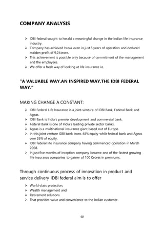 60
COMPANY ANALYSIS
 IDBI federal sought to herald a meaningful change in the Indian life insurance
industry.
 Company has achieved break even in just 5 years of operation and declared
maiden profit of 9.24crore.
 This achievement is possible only because of commitment of the management
and the employees.
 We offer a fresh way of looking at life insurance i.e.
“A VALUABLE WAY.AN INSPIRED WAY.THE IDBI FEDERAL
WAY.”
MAKING CHANGE A CONSTANT:
 IDBI Federal Life Insurance is a joint-venture of IDBI Bank, Federal Bank and
Ageas.
 IDBI Bank is India’s premier development and commercial bank.
 Federal Bank is one of India’s leading private sector banks.
 Ageas is a multinational insurance giant based out of Europe.
 In this joint venture IDBI bank owns 48% equity while federal bank and Ageas
own 26% of equity.
 IDBI federal life insurance company having commenced operation in March
2008.
 In just five months of inception company became one of the fastest growing
life insurance companies to garner of 100 Crores in premiums.
Through continuous process of innovation in product and
service delivery IDBI federal aim is to offer
 World-class protection,
 Wealth management and
 Retirement solutions
 That provides value and convenience to the Indian customer.
 