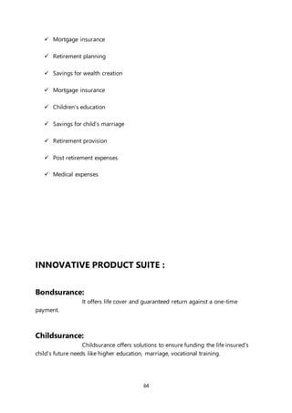 64
 Mortgage insurance
 Retirement planning
 Savings for wealth creation
 Mortgage insurance
 Children’s education
 Savings for child’s marriage
 Retirement provision
 Post retirement expenses
 Medical expenses
INNOVATIVE PRODUCT SUITE :
Bondsurance:
It offers life cover and guaranteed return against a one-time
payment.
Childsurance:
Childsurance offers solutions to ensure funding the life insured’s
child’s future needs like higher education, marriage, vocational training.
 