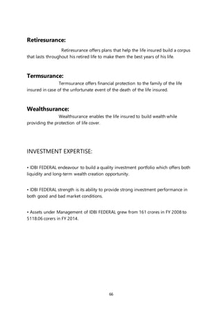 66
Retiresurance:
Retiresurance offers plans that help the life insured build a corpus
that lasts throughout his retired life to make them the best years of his life.
Termsurance:
Termsurance offers financial protection to the family of the life
insured in case of the unfortunate event of the death of the life insured.
Wealthsurance:
Wealthsurance enables the life insured to build wealth while
providing the protection of life cover.
INVESTMENT EXPERTISE:
• IDBI FEDERAL endeavour to build a quality investment portfolio which offers both
liquidity and long-term wealth creation opportunity.
• IDBI FEDERAL strength is its ability to provide strong investment performance in
both good and bad market conditions.
• Assets under Management of IDBI FEDERAL grew from 161 crores in FY 2008 to
5118.06 corers in FY 2014.
 