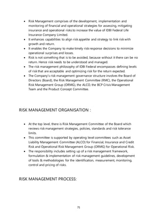 71
 Risk Management comprises of the development, implementation and
monitoring of financial and operational strategies for assessing, mitigating
insurance and operational risks to increase the value of IDBI Federal Life
Insurance Company Limited.
 It enhances capabilities to align risk appetite and strategy to link risk with
growth and return.
 It enables the Company to make timely risk response decisions to minimize
operational surprises and losses.
 Risk is not something that is to be avoided, because without it there can be no
return. Hence risk needs to be understood and managed.
 The risk management philosophy of IDBI Federal encompasses defining levels
of risk that are acceptable and optimizing risk for the return expected.
 The Company’s risk management governance structure involves the Board of
Directors (Board), the Risk Management Committee (RMC), the Operational
Risk Management Group (ORMG), the ALCO, the BCP Crisis Management
Team and the Product Concept Committee.
RISK MANAGEMENT ORGANISATION :
 At the top level, there is Risk Management Committee of the Board which
reviews risk management strategies, policies, standards and risk tolerance
limits.
 This committee is supported by operating level committees such as Asset
Liability Management Committee (ALCO) for Financial, Insurance and Credit
Risk and Operational Risk Management Group (ORMG) for Operational Risk.
 The responsibility includes setting up of a risk management framework,
formulation & implementation of risk management guidelines, development
of tools & methodologies for the identification, measurement, monitoring,
control and pricing of risks.
RISK MANAGEMENT PROCESS:
 