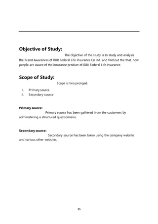 85
Objective of Study:
The objective of the study is to study and analysis
the Brand Awareness of IDBI Federal Life Insurance Co Ltd. and find out the that, how
people are aware of the insurance product of IDBI Federal Life Insurance.
Scope of Study:
Scope is two pronged.
I. Primary source
II. Secondary source
Primary source:
Primary source has been gathered from the customers by
administering a structured questionnaire.
Secondary source:
Secondary source has been taken using the company website
and various other websites.
 