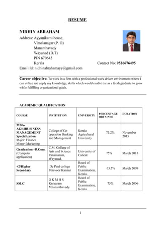 1
RESUME
NIDHIN ABRAHAM
Address: Ayyanikattu house,
Vimalanagar (P. O)
Mananthavady
Wayanad (D.T)
PIN 670645
Kerala Contact No: 9526676495
Email Id: nidhinabrahamayy@gmail.com
Career objective: To work in a firm with a professional work driven environment where I
can utilize and apply my knowledge, skills which would enable me as a fresh graduate to grow
while fulfilling organizational goals.
ACADEMIC QUALIFICATION
COURSE INSTITUTION UNIVERSITY
PERCENTAGE
OBTAINED
DURATION
MBA-
AGRIBUSINESS
MANAGEMENT
Specialization
Major: Finance
Minor: Marketing
College of Co-
operation Banking
and Management
Kerala
Agricultural
University
75.2% November
2015
Graduation –B.Com.
(Computer
application)
C.M. College of
Arts and Science
Panamaram,
Wayanad.
University of
Calicut
75% March 2013
+2/Higher
Secondary
De Paul college
Peravoor Kannur
Board of
Public
Examination,
Kerala.
63.5% March 2009
SSLC
G K M H S
Kniyaram
Mnananthavady
Board of
Public
Examination,
Kerala.
75% March 2006
 