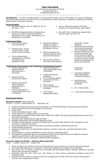 Julie Cleveland
216 Johnston Dr. Dousman, WI 53118
262 269 2503 Cell
dvinegoddess@gmail.com
___________________________________________________________________
Job Objective:​ To secure a steady position in an environment where I am a vital member of a strong, challenging
and diverse team and can continue to hone my organizational, quality assurance, managerial, analytical and training
skills to assist in the team’s success.
Technical Skills:
● Microsoft Windows .Net, XP, 2000, NT, 95, 97,
98, Vista, 7, 10
● MS Office Professional Suite (including Word,
Access, Excel (Pivot Tables & VLOOKUP),
PowerPoint, Visio, Project, Net Meeting, Live
Meeting/Lync & Outlook)
● Various CRM type programs (MS CRM,
Dynamics AX, Dynamics NAV, ZAC, MACS)
● Microsoft Tools: Explore.ms, eAgreements,
Partner Quote, RO Tool, CLT
Professional Skills:
● A strong team player
(can-do) attitude.
● Excellent clear, concise
communication in both
written and oral formats.
● Strong interpersonal,
organizational, analytical,
motivational and
negotiation skills.
● Exceptional ability to
handle and resolve
escalated conflicts in a
professional manner.
● Ability to develop and
motivate effective teams
across diverse groups.
● Extraordinary ability to
work well under pressure
and under multiple
deadlines.
● Extremely detail oriented
and possess spectacular
time management skills.
● Extensive experience with
providing coaching and
formal training to adults
on technical and soft skills
as well as to other Quality
Assurance Specialists. (In
person and remotely
​Professional Achievements and Professional Development Courses:
● Volume Licensing for
Small & Medium
Businesses Part 1
Certificate
● Received several
performance awards
● Volume Licensing for
Small & Medium
Businesses Part 2
Certificate
● Volume Licensing for
Large Organizations Part
1 Certificate
● Volume Licensing for
Large Organizations Part
2 Certificate
● Licensing Resources
Certificate
● 33 “Q” (Quality) Awards
● Licensing Essentials 1
Certificate
● SME Superstar
● Licensing Essentials 2
Certificate
● 3 day Project
Management (PMO)
Course and
Certificate
● Licensing & Software
Asset Management
Competency Diploma
● Small Business
Entrepreneurship
Certificate
● 55+ 5 Star Awards
● 3 Core Value Nominations
Employment History:
Operations Analyst ​(Only Microsoft)
11/2015 - 11/2016 - SoftwareONE, Inc. - Waukesha, WI
● Creates and determines accuracy and completion of all Microsoft Software Licensing contracts (Global)
● Submit Amendment and CPS packages for processing
● Create CPS’s
● Circle of Excellence Project - Gold
● Credit Checks for renewals and net new contracts
● Responsible for placing Microsoft Open Value, Select Plus, MPSA, SCE and Enterprise Agreement orders (True
Up’s and Anniversary)
● Processes order adjustments through Microsoft
● Manages relationships with Microsoft Operations Team
● Purchasing responsibilities, creating Purchase Orders, Purchase Order Receipt, Order Shipment (virtual
inventory, no physical inventory)
● Procurement research, where to purchase, purchasing processes, International sourcing.
● Credit and RMA processing.
● Supports requests from our international customers, partners, sales reps, and other operations team
members.
● Communicates in a timely and effective manner based on established SLA’s.
● Accomplishes organization goals by accepting ownership for accomplishing new and different requests;
exploring opportunities to add value to job accomplishments.
● Performs other duties as assigned by SoftwareONE management
Microsoft, Adobe and McAfee – Software Billing Specialist
1/2011 – 11/2015- Zones, Inc. – Auburn, WA
● Solely manage entire software licensing billing cycle from quote creation to customer payment/collection.
● Run anniversary billings for 15 programs, 13 Microsoft, Adobe EA and McAfee recurring billings.
● Help Sales, AR, AP, Quality Control and Purchasing with processing billings, research resolutions and deal
directly with customers as needed.
● Personally have less than 0.5% error rate helping my team achieve operational excellence award from
Microsoft yearly.
● Collected over $10 million in accounts under my management annually from 2011 forward with growth of
revenue now surpassing $20 million.
 