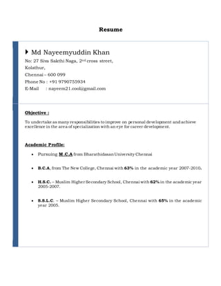 Resume
 Md Nayeemyuddin Khan
No: 27 Siva Sakthi Naga, 2nd cross street,
Kolathur,
Chennai – 600 099
Phone No : +91 9790755934
E-Mail : nayeem21.cool@gmail.com
Objective :
To undertake as many responsibilities to improve on personal development and achieve
excellence in the area of specialization with an eye for career development.
Academic Profile:
 Pursuing M.C.A from BharathidasanUniversity Chennai
 B.C.A, from The New College, Chennai with 63% in the academic year 2007-2010.
 H.S.C. – Muslim Higher Secondary School, Chennai with 62% in the academic year
2005-2007.
 S.S.L.C. – Muslim Higher Secondary School, Chennai with 65% in the academic
year 2005.
 