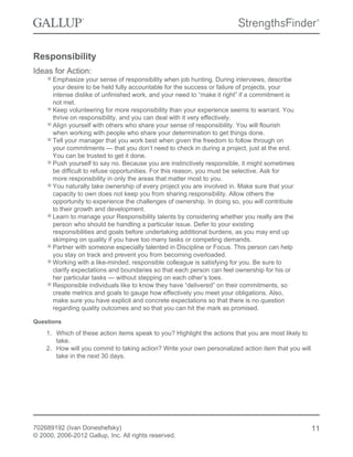 Responsibility
Ideas for Action:
Emphasize your sense of responsibility when job hunting. During interviews, describe
your desire to be held fully accountable for the success or failure of projects, your
intense dislike of unfinished work, and your need to “make it right” if a commitment is
not met.
Keep volunteering for more responsibility than your experience seems to warrant. You
thrive on responsibility, and you can deal with it very effectively.
Align yourself with others who share your sense of responsibility. You will flourish
when working with people who share your determination to get things done.
Tell your manager that you work best when given the freedom to follow through on
your commitments — that you don’t need to check in during a project, just at the end.
You can be trusted to get it done.
Push yourself to say no. Because you are instinctively responsible, it might sometimes
be difficult to refuse opportunities. For this reason, you must be selective. Ask for
more responsibility in only the areas that matter most to you.
You naturally take ownership of every project you are involved in. Make sure that your
capacity to own does not keep you from sharing responsibility. Allow others the
opportunity to experience the challenges of ownership. In doing so, you will contribute
to their growth and development.
Learn to manage your Responsibility talents by considering whether you really are the
person who should be handling a particular issue. Defer to your existing
responsibilities and goals before undertaking additional burdens, as you may end up
skimping on quality if you have too many tasks or competing demands.
Partner with someone especially talented in Discipline or Focus. This person can help
you stay on track and prevent you from becoming overloaded.
Working with a like-minded, responsible colleague is satisfying for you. Be sure to
clarify expectations and boundaries so that each person can feel ownership for his or
her particular tasks — without stepping on each other’s toes.
Responsible individuals like to know they have “delivered” on their commitments, so
create metrics and goals to gauge how effectively you meet your obligations. Also,
make sure you have explicit and concrete expectations so that there is no question
regarding quality outcomes and so that you can hit the mark as promised.
Questions
1. Which of these action items speak to you? Highlight the actions that you are most likely to
take.
2. How will you commit to taking action? Write your own personalized action item that you will
take in the next 30 days.
702689192 (Ivan Doneshefsky)
© 2000, 2006-2012 Gallup, Inc. All rights reserved.
11
 