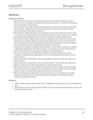 Achiever
Ideas for Action:
Select jobs that allow you to have the leeway to work as hard as you want and in
which you are encouraged to measure your own productivity. You will feel challenged
and alive in these environments.
As an achiever, you relish the feeling of being busy, yet you also need to know when
you are “done.” Attach timelines and measurement to goals so that effort leads to
defined progress and tangible outcomes.
Remember to build celebration and recognition into your life. Achievers tend to move
on to the next challenge without acknowledging their successes. Counter this impulse
by creating regular opportunities to enjoy your progress and accomplishments.
Your drive for action might cause you to find meetings a bit boring. If that’s the case,
appeal to your Achiever talents by learning the objectives of each meeting ahead of
time and by taking notes about progress toward those objectives during the meeting.
You can help ensure that meetings are productive and efficient.
Continue your education by attaining certifications in your area or specialty in addition
to attending conferences and other programs. This will give you even more goals to
achieve and will push your existing boundaries of accomplishment.
You do not require much motivation from others. Take advantage of your self-
motivation by setting challenging goals. Set a more demanding goal every time you
finish a project.
Partner with other hard workers. Share your goals with them so they can help you to
get more done.
Count personal achievements in your scoring “system.” This will help you direct your
Achiever talents toward family and friends as well as toward work.
More work excites you. The prospect of what lies ahead is infinitely more motivating
than what has been completed. Launch initiatives and new projects. Your seemingly
endless reserve of energy will create enthusiasm and momentum.
Make sure that in your eagerness to do more at work, you do not skimp on quality.
Create measurable outcome standards to guarantee that increased productivity is
matched by enhanced quality.
Questions
1. Which of these action items speak to you? Highlight the actions that you are most likely to
take.
2. How will you commit to taking action? Write your own personalized action item that you will
take in the next 30 days.
702689192 (Ivan Doneshefsky)
© 2000, 2006-2012 Gallup, Inc. All rights reserved.
12
 