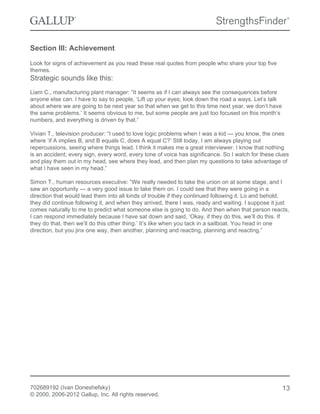 Section III: Achievement
Look for signs of achievement as you read these real quotes from people who share your top five
themes.
Strategic sounds like this:
Liam C., manufacturing plant manager: “It seems as if I can always see the consequences before
anyone else can. I have to say to people, ‘Lift up your eyes; look down the road a ways. Let’s talk
about where we are going to be next year so that when we get to this time next year, we don’t have
the same problems.’ It seems obvious to me, but some people are just too focused on this month’s
numbers, and everything is driven by that.”
Vivian T., television producer: “I used to love logic problems when I was a kid — you know, the ones
where ‘if A implies B, and B equals C, does A equal C?’ Still today, I am always playing out
repercussions, seeing where things lead. I think it makes me a great interviewer. I know that nothing
is an accident; every sign, every word, every tone of voice has significance. So I watch for these clues
and play them out in my head, see where they lead, and then plan my questions to take advantage of
what I have seen in my head.”
Simon T., human resources executive: “We really needed to take the union on at some stage, and I
saw an opportunity — a very good issue to take them on. I could see that they were going in a
direction that would lead them into all kinds of trouble if they continued following it. Lo and behold,
they did continue following it, and when they arrived, there I was, ready and waiting. I suppose it just
comes naturally to me to predict what someone else is going to do. And then when that person reacts,
I can respond immediately because I have sat down and said, ‘Okay, if they do this, we’ll do this. If
they do that, then we’ll do this other thing.’ It’s like when you tack in a sailboat. You head in one
direction, but you jinx one way, then another, planning and reacting, planning and reacting.”
702689192 (Ivan Doneshefsky)
© 2000, 2006-2012 Gallup, Inc. All rights reserved.
13
 