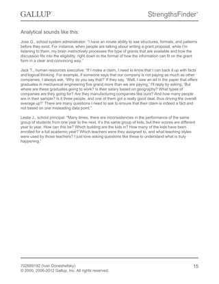 Analytical sounds like this:
Jose G., school system administrator: “I have an innate ability to see structures, formats, and patterns
before they exist. For instance, when people are talking about writing a grant proposal, while I’m
listening to them, my brain instinctively processes the type of grants that are available and how the
discussion fits into the eligibility, right down to the format of how the information can fit on the grant
form in a clear and convincing way.”
Jack T., human resources executive: “If I make a claim, I need to know that I can back it up with facts
and logical thinking. For example, if someone says that our company is not paying as much as other
companies, I always ask, ‘Why do you say that?’ If they say, ‘Well, I saw an ad in the paper that offers
graduates in mechanical engineering five grand more than we are paying,’ I'll reply by asking, ‘But
where are these graduates going to work? Is their salary based on geography? What types of
companies are they going for? Are they manufacturing companies like ours? And how many people
are in their sample? Is it three people, and one of them got a really good deal, thus driving the overall
average up?’ There are many questions I need to ask to ensure that their claim is indeed a fact and
not based on one misleading data point.”
Leslie J., school principal: “Many times, there are inconsistencies in the performance of the same
group of students from one year to the next. It’s the same group of kids, but their scores are different
year to year. How can this be? Which building are the kids in? How many of the kids have been
enrolled for a full academic year? Which teachers were they assigned to, and what teaching styles
were used by those teachers? I just love asking questions like these to understand what is truly
happening.”
702689192 (Ivan Doneshefsky)
© 2000, 2006-2012 Gallup, Inc. All rights reserved.
15
 