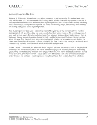 Achiever sounds like this:
Melanie K., ER nurse: “I have to rack up points every day to feel successful. Today I’ve been here
only half an hour, but I’ve probably racked up thirty points already. I ordered equipment for the ER, I
had equipment repaired, I had a meeting with my charge nurse, and I brainstormed with my secretary
about improving our computerized logbook. So on my list of ninety things, I have thirty done already.
I’m feeling pretty good about myself right now.”
Ted S., salesperson: “Last year I was salesperson of the year out of my company’s three hundred
salespeople. It felt good for a day, but sure enough, later that week, it was as if it never happened. I
was back at zero again. Sometimes I wish I wasn’t an achiever because it can lead me away from a
balanced life and toward obsession. I used to think I could change myself, but now I know I am just
wired this way. This theme is truly a double-edged sword. It helps me achieve my goals, but on the
other hand, I wish I could just turn it off and on at will. But, hey, I can’t. I can manage it and avoid work
obsession by focusing on achieving in all parts of my life, not just work.”
Sara L., writer: “This theme is a weird one. First, it’s good because you live in pursuit of the perpetual
challenge. But in the second place, you never feel as though you’ve reached your goal. It can keep
you running uphill at seventy miles an hour for your whole life. You never rest because there’s always
more to do. But, on balance, I think I would rather have it than not. I call it my ‘divine restlessness,’
and if it makes me feel as if I owe the present everything I have, then so be it. I can live with that.”
702689192 (Ivan Doneshefsky)
© 2000, 2006-2012 Gallup, Inc. All rights reserved.
17
 