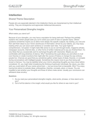 Intellection
Shared Theme Description
People who are especially talented in the Intellection theme are characterized by their intellectual
activity. They are introspective and appreciate intellectual discussions.
Your Personalized Strengths Insights
What makes you stand out?
Because of your strengths, you may have a reputation for being well-read. Perhaps this partially
explains why certain people seek you out to solicit your point of view on specific topics. Others’
questions sometimes inspire you to delve more deeply into specific subjects. By reading, you now and
then add fresh ideas to your mind’s storehouse of information. Driven by your talents, you may enjoy
reading when you can savor each sentence or consider each idea. Your goal might be
comprehension, not speed. It might make little sense to you to rush through books, magazine articles,
newspaper accounts, Internet sites, or other forms of written material just to say you finished them. It’s
very likely that you occasionally want to exchange thoughts with visionaries. Maybe you are
comfortable with long stretches of silence. Why? Sometimes the quiet allows you and others to mull
over theories or create inventions that might alter the course of history or change the way ordinary
people live. Chances are good that you sometimes gather certain types of ideas, theories, or concepts
during conversations with intelligent people. Sometimes this means more to you than being well
known or famous. You may be satisfied when your mind is absorbing thoughts you have never before
considered. Or, you might relish broadening the thinking of particular individuals. By nature, you often
wish you could switch off your overly active brain — but you know that is impossible. Why? You enjoy
having time alone to evaluate ideas, philosophies, theories, concepts, plans, or issues. You are
impelled to test whether your thoughts and those of others make sense. Usually your conclusions can
withstand close scrutiny.
Questions
1. As you read your personalized strengths insights, what words, phrases, or lines stand out to
you?
2. Out of all the talents in this insight, what would you like for others to see most in you?
702689192 (Ivan Doneshefsky)
© 2000, 2006-2012 Gallup, Inc. All rights reserved.
3
 