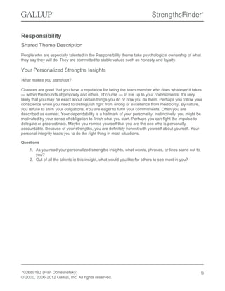 Responsibility
Shared Theme Description
People who are especially talented in the Responsibility theme take psychological ownership of what
they say they will do. They are committed to stable values such as honesty and loyalty.
Your Personalized Strengths Insights
What makes you stand out?
Chances are good that you have a reputation for being the team member who does whatever it takes
— within the bounds of propriety and ethics, of course — to live up to your commitments. It’s very
likely that you may be exact about certain things you do or how you do them. Perhaps you follow your
conscience when you need to distinguish right from wrong or excellence from mediocrity. By nature,
you refuse to shirk your obligations. You are eager to fulfill your commitments. Often you are
described as earnest. Your dependability is a hallmark of your personality. Instinctively, you might be
motivated by your sense of obligation to finish what you start. Perhaps you can fight the impulse to
delegate or procrastinate. Maybe you remind yourself that you are the one who is personally
accountable. Because of your strengths, you are definitely honest with yourself about yourself. Your
personal integrity leads you to do the right thing in most situations.
Questions
1. As you read your personalized strengths insights, what words, phrases, or lines stand out to
you?
2. Out of all the talents in this insight, what would you like for others to see most in you?
702689192 (Ivan Doneshefsky)
© 2000, 2006-2012 Gallup, Inc. All rights reserved.
5
 
