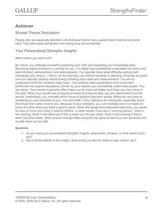 Achiever
Shared Theme Description
People who are especially talented in the Achiever theme have a great deal of stamina and work
hard. They take great satisfaction from being busy and productive.
Your Personalized Strengths Insights
What makes you stand out?
By nature, you dedicate yourself to practicing your craft and expanding your knowledge base.
Becoming highly proficient is a priority for you. You likely have established a reputation for being very
well-informed, well-practiced, and well-prepared. You typically have great difficulty working with
individuals who wing it — that is, do the best they can without studying or planning. Chances are good
that you naturally expend mental energy thinking about data and measurements. You aim to
understand what the numbers really mean. You certainly seek explanations from those who
performed the original calculations. Driven by your talents, you consistently outwit most people. You
are clever. Your mental superiority often helps you do more and better work than you have done in
the past. When your results are compared to those of everyone else, you are determined to be the
winner. Instinctively, you normally toil for hours to produce topnotch results. Being the very best at
something is quite important to you. You have little, if any, tolerance for mediocrity, especially about
the things that matter most to you. Because of your strengths, you can mentally zero in on tasks for
hours at a time when you have a goal to reach. When the assignment demands extra time, you would
be wise to honor your body’s natural rhythms. In other words, if you are a “morning person,” work in
the morning. Work in the afternoon if that is when you hit your stride. Work in the evening if that is
when you think better. Work around midnight after everyone has gone to bed if you are someone who
usually stays up very late.
Questions
1. As you read your personalized strengths insights, what words, phrases, or lines stand out to
you?
2. Out of all the talents in this insight, what would you like for others to see most in you?
702689192 (Ivan Doneshefsky)
© 2000, 2006-2012 Gallup, Inc. All rights reserved.
6
 