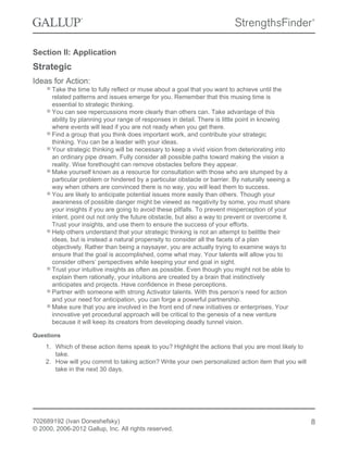Section II: Application
Strategic
Ideas for Action:
Take the time to fully reflect or muse about a goal that you want to achieve until the
related patterns and issues emerge for you. Remember that this musing time is
essential to strategic thinking.
You can see repercussions more clearly than others can. Take advantage of this
ability by planning your range of responses in detail. There is little point in knowing
where events will lead if you are not ready when you get there.
Find a group that you think does important work, and contribute your strategic
thinking. You can be a leader with your ideas.
Your strategic thinking will be necessary to keep a vivid vision from deteriorating into
an ordinary pipe dream. Fully consider all possible paths toward making the vision a
reality. Wise forethought can remove obstacles before they appear.
Make yourself known as a resource for consultation with those who are stumped by a
particular problem or hindered by a particular obstacle or barrier. By naturally seeing a
way when others are convinced there is no way, you will lead them to success.
You are likely to anticipate potential issues more easily than others. Though your
awareness of possible danger might be viewed as negativity by some, you must share
your insights if you are going to avoid these pitfalls. To prevent misperception of your
intent, point out not only the future obstacle, but also a way to prevent or overcome it.
Trust your insights, and use them to ensure the success of your efforts.
Help others understand that your strategic thinking is not an attempt to belittle their
ideas, but is instead a natural propensity to consider all the facets of a plan
objectively. Rather than being a naysayer, you are actually trying to examine ways to
ensure that the goal is accomplished, come what may. Your talents will allow you to
consider others’ perspectives while keeping your end goal in sight.
Trust your intuitive insights as often as possible. Even though you might not be able to
explain them rationally, your intuitions are created by a brain that instinctively
anticipates and projects. Have confidence in these perceptions.
Partner with someone with strong Activator talents. With this person’s need for action
and your need for anticipation, you can forge a powerful partnership.
Make sure that you are involved in the front end of new initiatives or enterprises. Your
innovative yet procedural approach will be critical to the genesis of a new venture
because it will keep its creators from developing deadly tunnel vision.
Questions
1. Which of these action items speak to you? Highlight the actions that you are most likely to
take.
2. How will you commit to taking action? Write your own personalized action item that you will
take in the next 30 days.
702689192 (Ivan Doneshefsky)
© 2000, 2006-2012 Gallup, Inc. All rights reserved.
8
 
