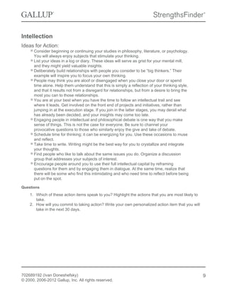 Intellection
Ideas for Action:
Consider beginning or continuing your studies in philosophy, literature, or psychology.
You will always enjoy subjects that stimulate your thinking.
List your ideas in a log or diary. These ideas will serve as grist for your mental mill,
and they might yield valuable insights.
Deliberately build relationships with people you consider to be “big thinkers.” Their
example will inspire you to focus your own thinking.
People may think you are aloof or disengaged when you close your door or spend
time alone. Help them understand that this is simply a reflection of your thinking style,
and that it results not from a disregard for relationships, but from a desire to bring the
most you can to those relationships.
You are at your best when you have the time to follow an intellectual trail and see
where it leads. Get involved on the front end of projects and initiatives, rather than
jumping in at the execution stage. If you join in the latter stages, you may derail what
has already been decided, and your insights may come too late.
Engaging people in intellectual and philosophical debate is one way that you make
sense of things. This is not the case for everyone. Be sure to channel your
provocative questions to those who similarly enjoy the give and take of debate.
Schedule time for thinking; it can be energizing for you. Use these occasions to muse
and reflect.
Take time to write. Writing might be the best way for you to crystallize and integrate
your thoughts.
Find people who like to talk about the same issues you do. Organize a discussion
group that addresses your subjects of interest.
Encourage people around you to use their full intellectual capital by reframing
questions for them and by engaging them in dialogue. At the same time, realize that
there will be some who find this intimidating and who need time to reflect before being
put on the spot.
Questions
1. Which of these action items speak to you? Highlight the actions that you are most likely to
take.
2. How will you commit to taking action? Write your own personalized action item that you will
take in the next 30 days.
702689192 (Ivan Doneshefsky)
© 2000, 2006-2012 Gallup, Inc. All rights reserved.
9
 