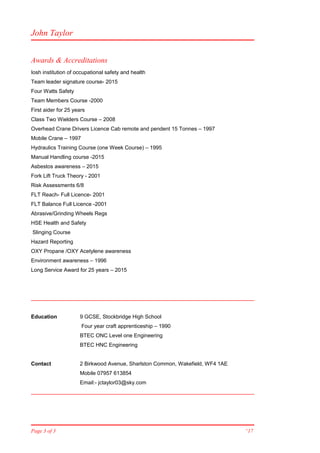 John Taylor
Awards & Accreditations
Iosh institution of occupational safety and health
Team leader signature course- 2015
Four Watts Safety
Team Members Course -2000
First aider for 25 years
Class Two Wielders Course – 2008
Overhead Crane Drivers Licence Cab remote and pendent 15 Tonnes – 1997
Mobile Crane – 1997
Hydraulics Training Course (one Week Course) – 1995
Manual Handling course -2015
Asbestos awareness – 2015
Fork Lift Truck Theory - 2001
Risk Assessments 6/8
FLT Reach- Full Licence- 2001
FLT Balance Full Licence -2001
Abrasive/Grinding Wheels Regs
HSE Health and Safety
Slinging Course
Hazard Reporting
OXY Propane /OXY Acetylene awareness
Environment awareness – 1996
Long Service Award for 25 years – 2015
Education 9 GCSE, Stockbridge High School
Four year craft apprenticeship – 1990
BTEC ONC Level one Engineering
BTEC HNC Engineering
Contact 2 Birkwood Avenue, Sharlston Common, Wakefield, WF4 1AE
Mobile 07957 613854
Email:- jctaylor03@sky.com
Page 3 of 3 “17
 