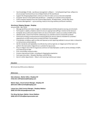 ▪ Vast knowledge of Intek, warehouse management software – includingtestingof new software to
ensure proper functionality across all departments of the warehouse
▪ Support the Shippingdepartment and ensure that all orders areaccurateand completed
▪ Customer Service liaison within the warehouse – complete all customer servicerequests
▪ Fulfill inventory requests from the Creative departments, PR department, and the Bop Store
▪ Inventory Management – cyclecounting, research missinginventory and found inventory
Warehouse Shipping Manager, Shopbop
January 2008 – April 2010
▪ Manage workflow and make changes to scheduled responsibilities based on varying priority levels
▪ Participatein weekly schedulecreation to ensure appropriatestaffingin relation to the forecast
▪ Complete daily auditsand compilemetrics to ensure that work is done accurately and efficiently
▪ Identify trends, research to find the underlyingissue,and take action to resolvethe problem
▪ Continually analyzecurrentprocesses and procedures to ensure internal and external customers’
expectations are efficiently and accurately fulfilled,if notexceeded
▪ Providedata visibility as well as alter and improvecurrent reporting methods to ensure data is relevantto
current process and procedures
▪ Set the standards and repeatedly raisethe bar by continuingto be an integral partof the team and
perform the daily tasks integral to our customer facingsuccess
▪ Play an integral rolein the hiringprocess and train all newemployees as well as write and keep all SOPs
accurateand up to date
▪ Pick,consolidate, and pack orders
▪ Process international orders,includingall shippingdocumentation
▪ Pack specialty orders –Designer Boutique and Gift Wrap
▪ Assistin other departments – Return and receivinginventory put aways
Education
BA University of Wisconsin, Madison
References
Kate Johanson, Market Editor, Shopbop NY
(732)-331-1295 kjohanso@shopbop.com
Martin Hayes, Visual Content Manager, Shopbop NY
(847)-814-1980 martinha@shopbop.com
Latoya Aure, Web Content Manager, Shopbop Madison
(608)-332-6581 latoyaw@amazon.com
Finn Berg, Barriques Market, Owner Madison
(608)-345-0776 finn@barriquesmarket.com
 