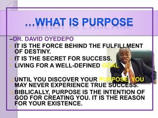 –DR. DAVID OYEDEPO
 IT IS THE FORCE BEHIND THE FULFILLMENT
OF DESTINY.
 IT IS THE SECRET FOR SUCCESS.
 LIVING FOR A WELL-DEFINED GOAL
UNTIL YOU DISCOVER YOUR PURPOSE, YOU
MAY NEVER EXPERIENCE TRUE SUCCESS.
BIBLICALLY, PURPOSE IS THE INTENTION OF
GOD FOR CREATING YOU. IT IS THE REASON
FOR YOUR EXISTENCE.
 